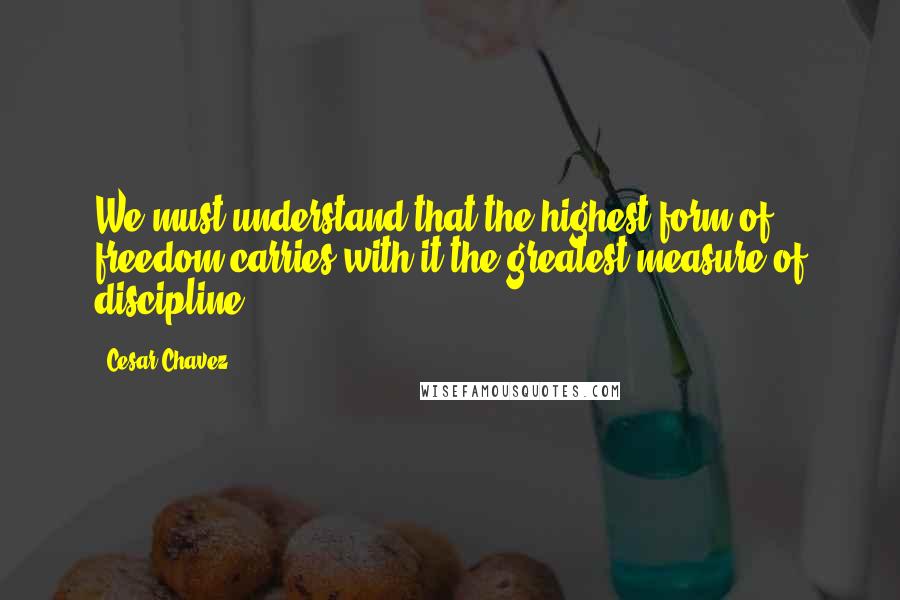 Cesar Chavez Quotes: We must understand that the highest form of freedom carries with it the greatest measure of discipline.