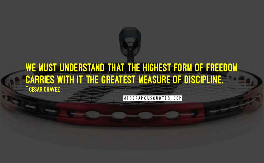 Cesar Chavez Quotes: We must understand that the highest form of freedom carries with it the greatest measure of discipline.