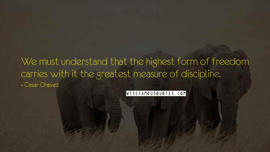 Cesar Chavez Quotes: We must understand that the highest form of freedom carries with it the greatest measure of discipline.