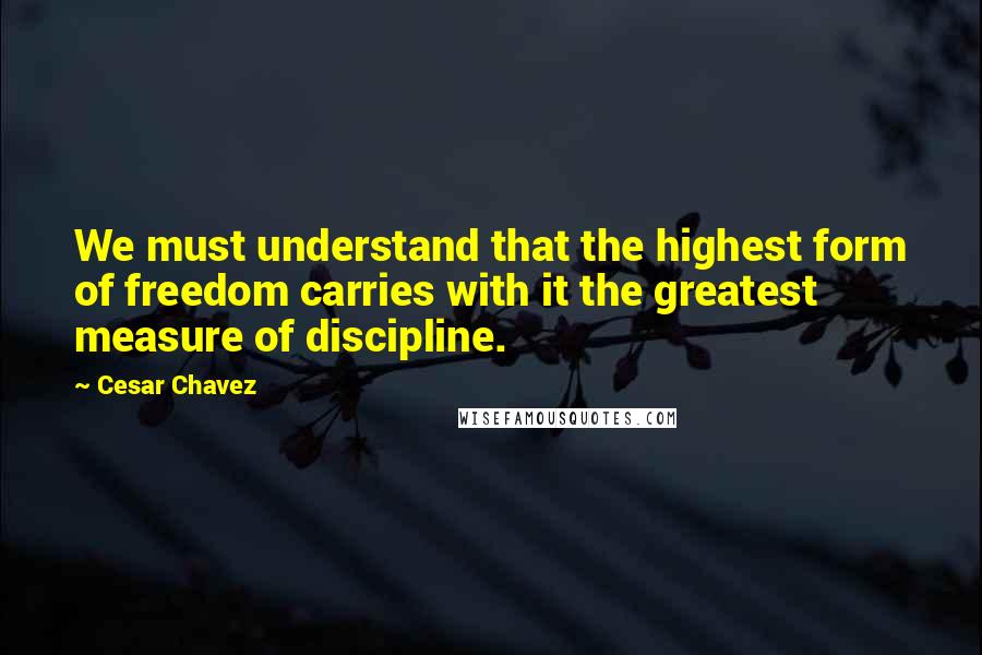 Cesar Chavez Quotes: We must understand that the highest form of freedom carries with it the greatest measure of discipline.