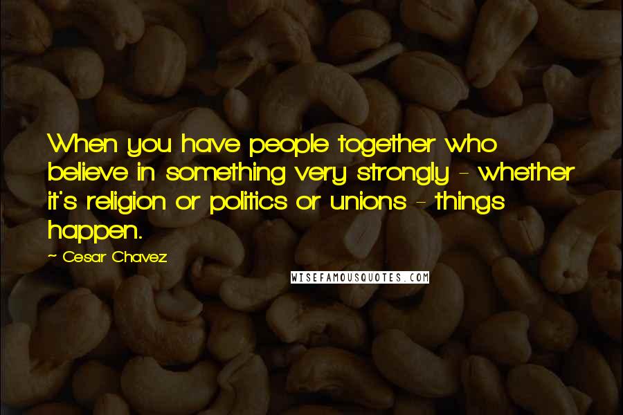 Cesar Chavez Quotes: When you have people together who believe in something very strongly - whether it's religion or politics or unions - things happen.