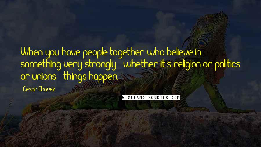 Cesar Chavez Quotes: When you have people together who believe in something very strongly - whether it's religion or politics or unions - things happen.