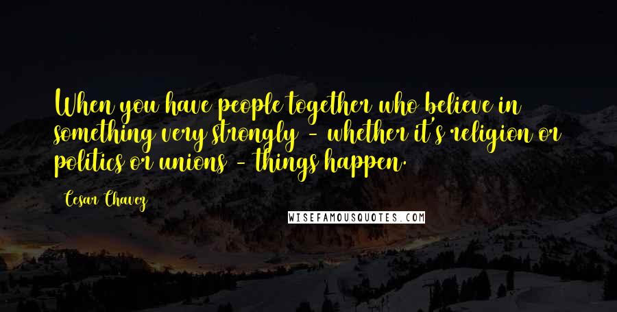 Cesar Chavez Quotes: When you have people together who believe in something very strongly - whether it's religion or politics or unions - things happen.