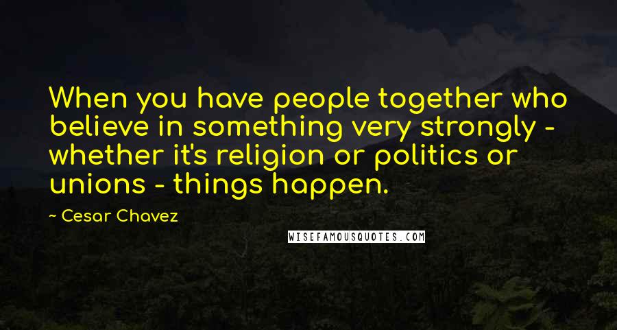 Cesar Chavez Quotes: When you have people together who believe in something very strongly - whether it's religion or politics or unions - things happen.