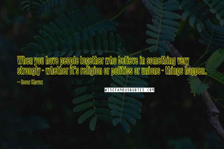 Cesar Chavez Quotes: When you have people together who believe in something very strongly - whether it's religion or politics or unions - things happen.