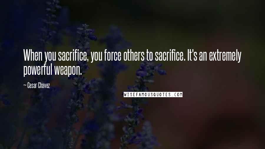 Cesar Chavez Quotes: When you sacrifice, you force others to sacrifice. It's an extremely powerful weapon.