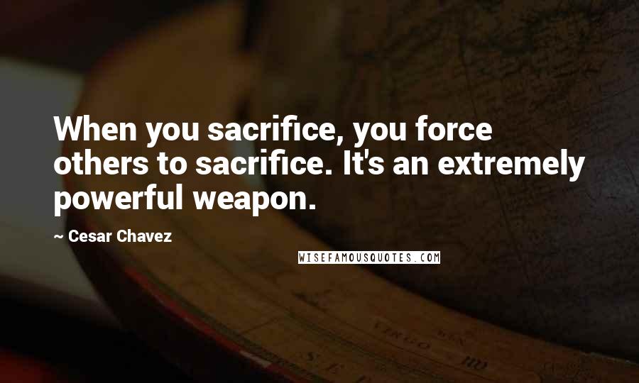 Cesar Chavez Quotes: When you sacrifice, you force others to sacrifice. It's an extremely powerful weapon.