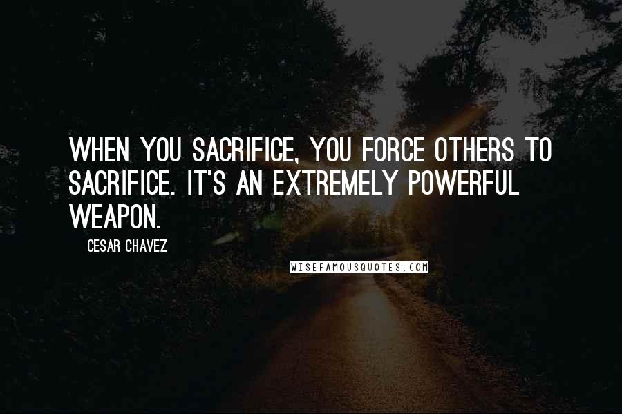 Cesar Chavez Quotes: When you sacrifice, you force others to sacrifice. It's an extremely powerful weapon.