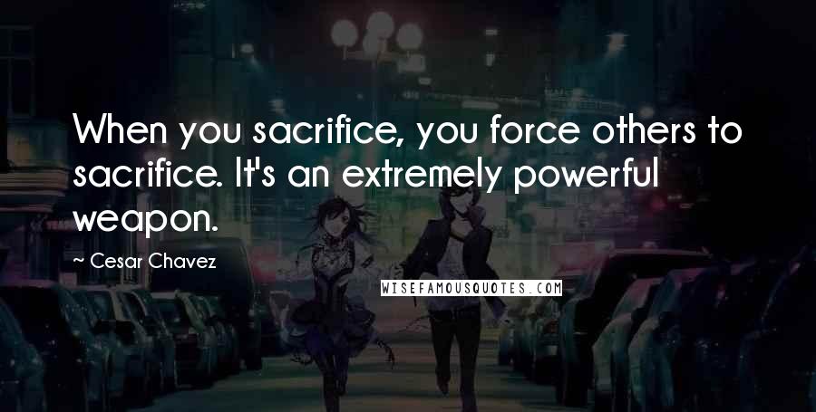 Cesar Chavez Quotes: When you sacrifice, you force others to sacrifice. It's an extremely powerful weapon.