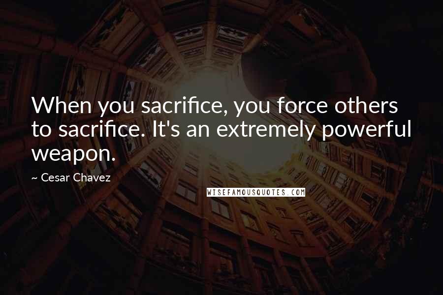 Cesar Chavez Quotes: When you sacrifice, you force others to sacrifice. It's an extremely powerful weapon.