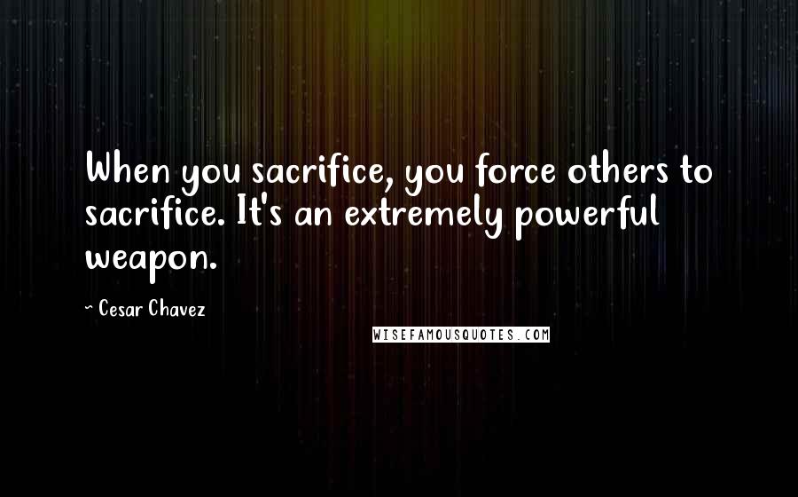 Cesar Chavez Quotes: When you sacrifice, you force others to sacrifice. It's an extremely powerful weapon.