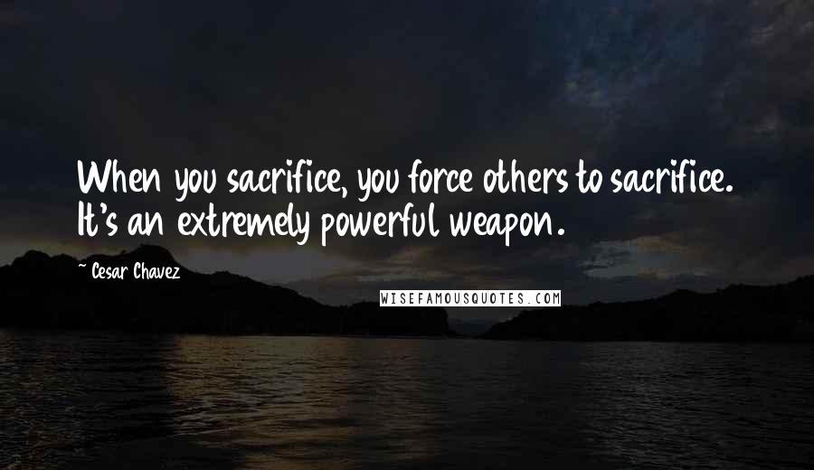 Cesar Chavez Quotes: When you sacrifice, you force others to sacrifice. It's an extremely powerful weapon.