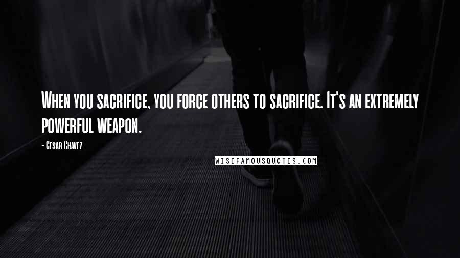 Cesar Chavez Quotes: When you sacrifice, you force others to sacrifice. It's an extremely powerful weapon.