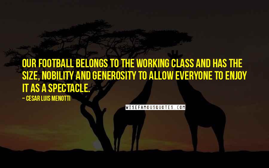 Cesar Luis Menotti Quotes: Our football belongs to the working class and has the size, nobility and generosity to allow everyone to enjoy it as a spectacle.