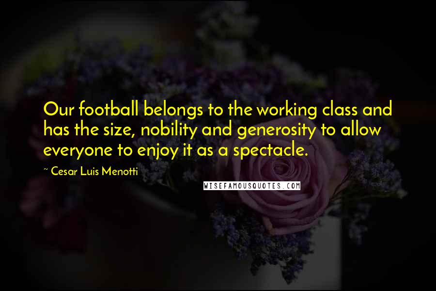 Cesar Luis Menotti Quotes: Our football belongs to the working class and has the size, nobility and generosity to allow everyone to enjoy it as a spectacle.