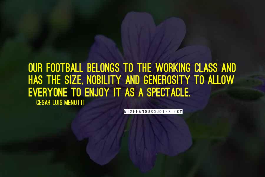 Cesar Luis Menotti Quotes: Our football belongs to the working class and has the size, nobility and generosity to allow everyone to enjoy it as a spectacle.