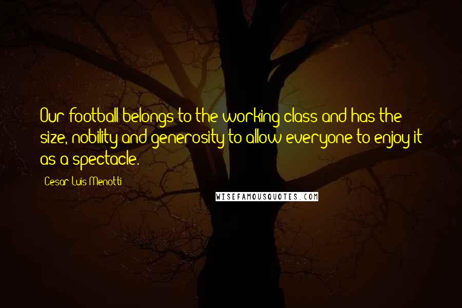 Cesar Luis Menotti Quotes: Our football belongs to the working class and has the size, nobility and generosity to allow everyone to enjoy it as a spectacle.