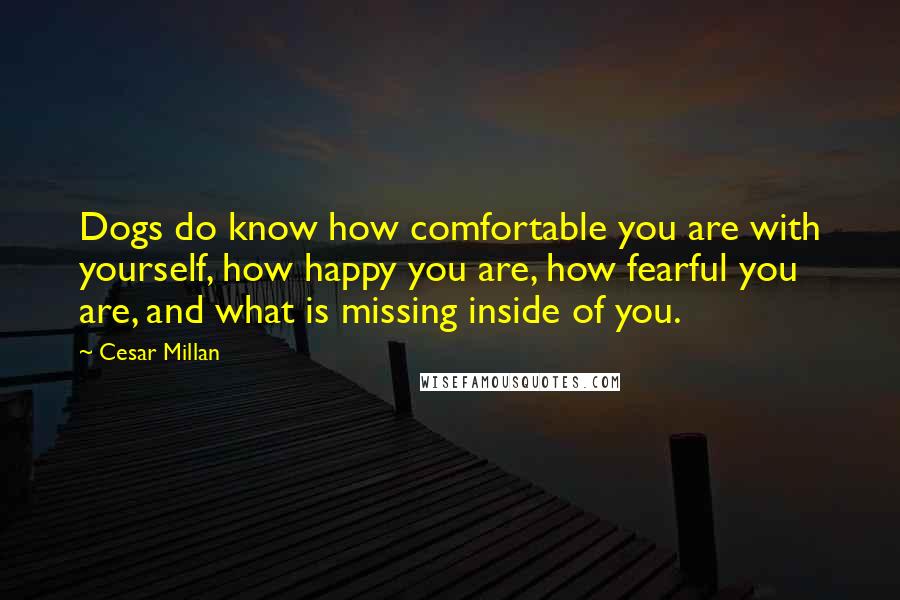 Cesar Millan Quotes: Dogs do know how comfortable you are with yourself, how happy you are, how fearful you are, and what is missing inside of you.