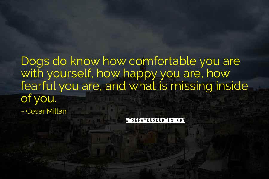 Cesar Millan Quotes: Dogs do know how comfortable you are with yourself, how happy you are, how fearful you are, and what is missing inside of you.