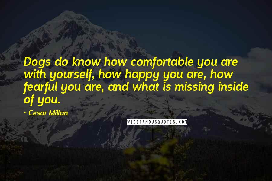 Cesar Millan Quotes: Dogs do know how comfortable you are with yourself, how happy you are, how fearful you are, and what is missing inside of you.