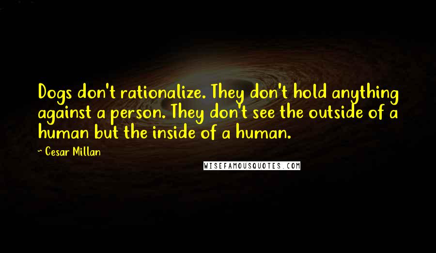 Cesar Millan Quotes: Dogs don't rationalize. They don't hold anything against a person. They don't see the outside of a human but the inside of a human.