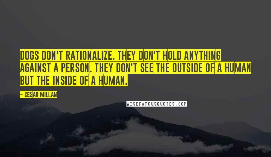 Cesar Millan Quotes: Dogs don't rationalize. They don't hold anything against a person. They don't see the outside of a human but the inside of a human.