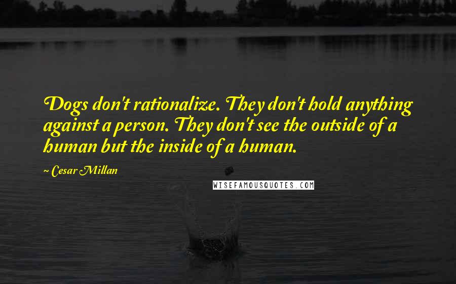 Cesar Millan Quotes: Dogs don't rationalize. They don't hold anything against a person. They don't see the outside of a human but the inside of a human.