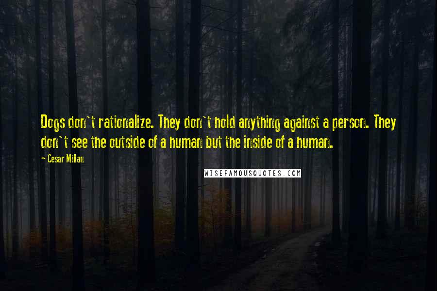 Cesar Millan Quotes: Dogs don't rationalize. They don't hold anything against a person. They don't see the outside of a human but the inside of a human.