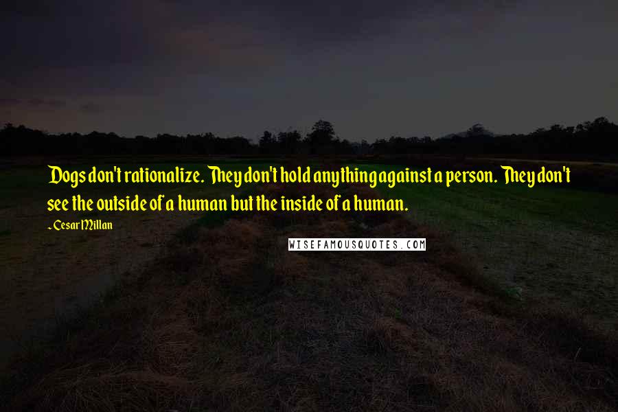 Cesar Millan Quotes: Dogs don't rationalize. They don't hold anything against a person. They don't see the outside of a human but the inside of a human.