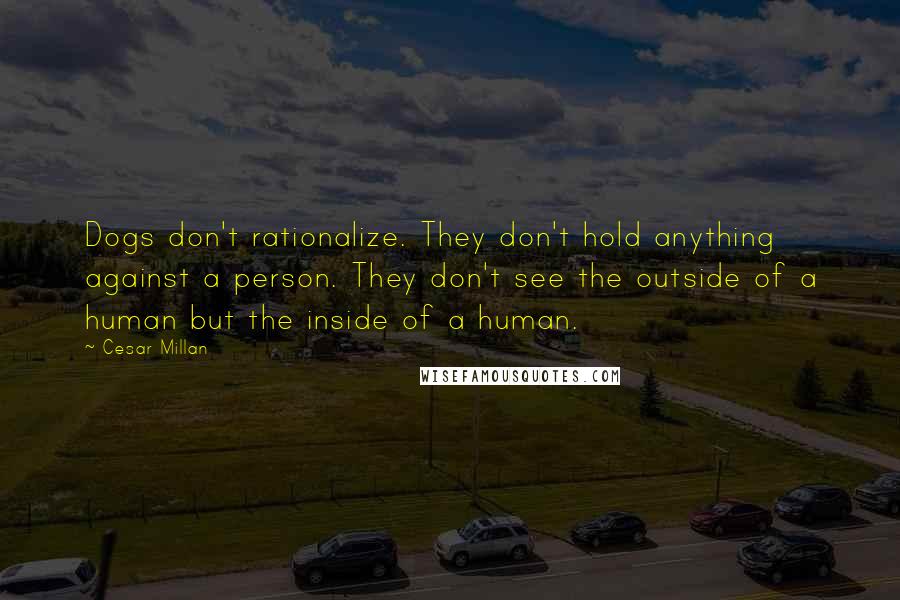 Cesar Millan Quotes: Dogs don't rationalize. They don't hold anything against a person. They don't see the outside of a human but the inside of a human.