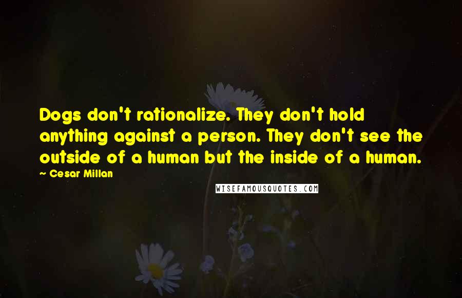 Cesar Millan Quotes: Dogs don't rationalize. They don't hold anything against a person. They don't see the outside of a human but the inside of a human.