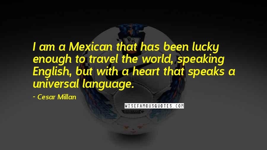 Cesar Millan Quotes: I am a Mexican that has been lucky enough to travel the world, speaking English, but with a heart that speaks a universal language.