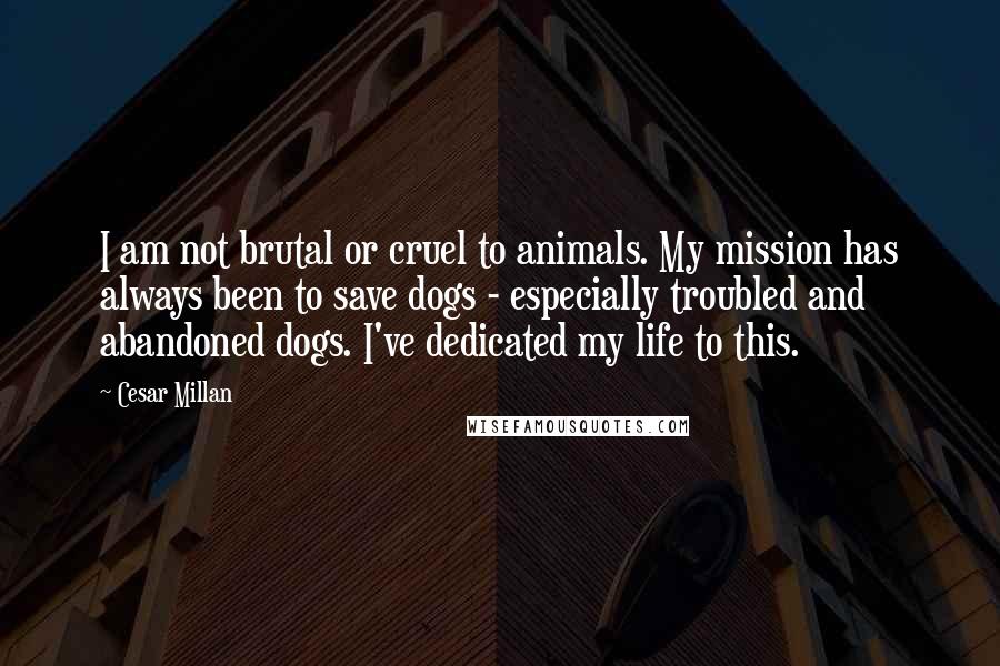 Cesar Millan Quotes: I am not brutal or cruel to animals. My mission has always been to save dogs - especially troubled and abandoned dogs. I've dedicated my life to this.