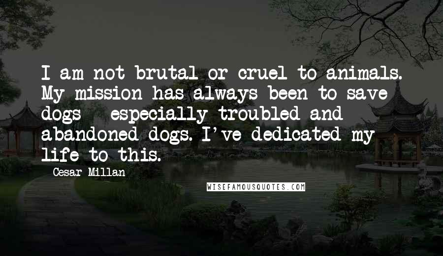 Cesar Millan Quotes: I am not brutal or cruel to animals. My mission has always been to save dogs - especially troubled and abandoned dogs. I've dedicated my life to this.