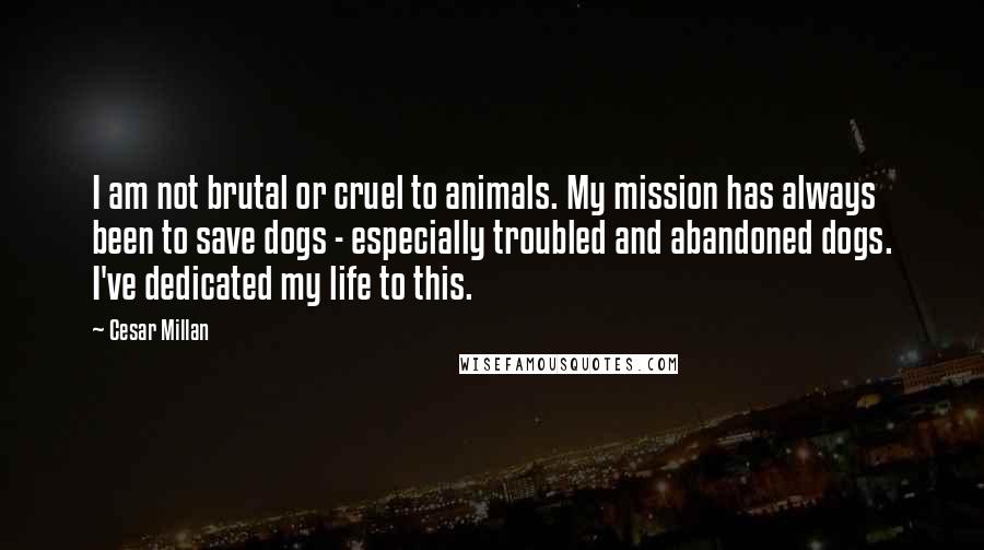 Cesar Millan Quotes: I am not brutal or cruel to animals. My mission has always been to save dogs - especially troubled and abandoned dogs. I've dedicated my life to this.