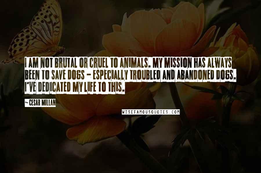 Cesar Millan Quotes: I am not brutal or cruel to animals. My mission has always been to save dogs - especially troubled and abandoned dogs. I've dedicated my life to this.