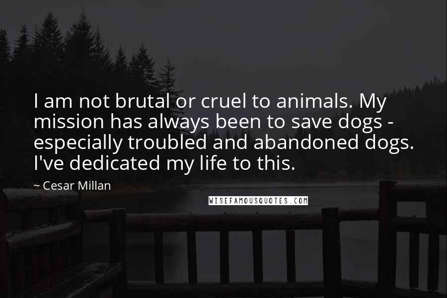 Cesar Millan Quotes: I am not brutal or cruel to animals. My mission has always been to save dogs - especially troubled and abandoned dogs. I've dedicated my life to this.