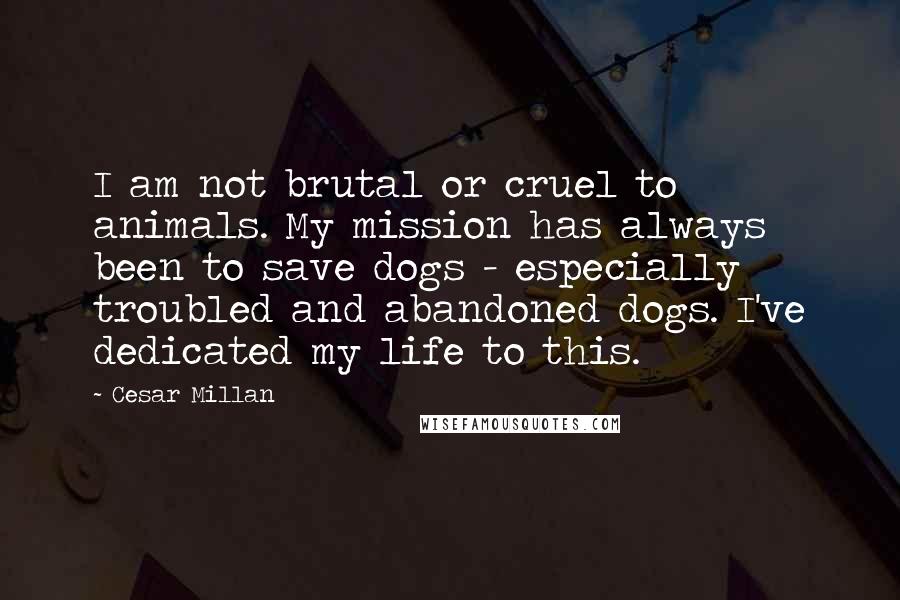 Cesar Millan Quotes: I am not brutal or cruel to animals. My mission has always been to save dogs - especially troubled and abandoned dogs. I've dedicated my life to this.