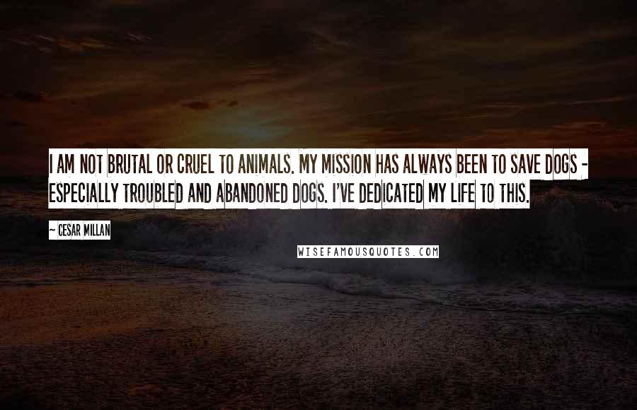 Cesar Millan Quotes: I am not brutal or cruel to animals. My mission has always been to save dogs - especially troubled and abandoned dogs. I've dedicated my life to this.