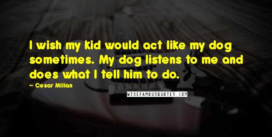 Cesar Millan Quotes: I wish my kid would act like my dog sometimes. My dog listens to me and does what I tell him to do.