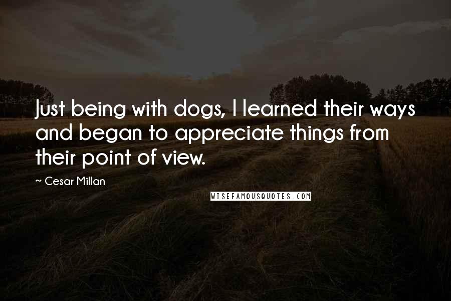 Cesar Millan Quotes: Just being with dogs, I learned their ways and began to appreciate things from their point of view.