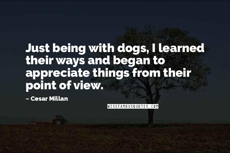 Cesar Millan Quotes: Just being with dogs, I learned their ways and began to appreciate things from their point of view.