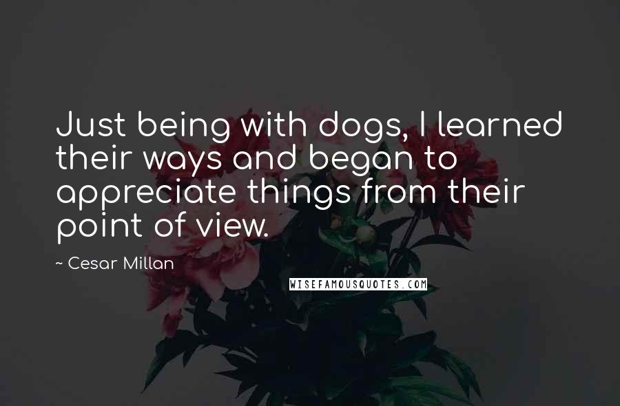 Cesar Millan Quotes: Just being with dogs, I learned their ways and began to appreciate things from their point of view.