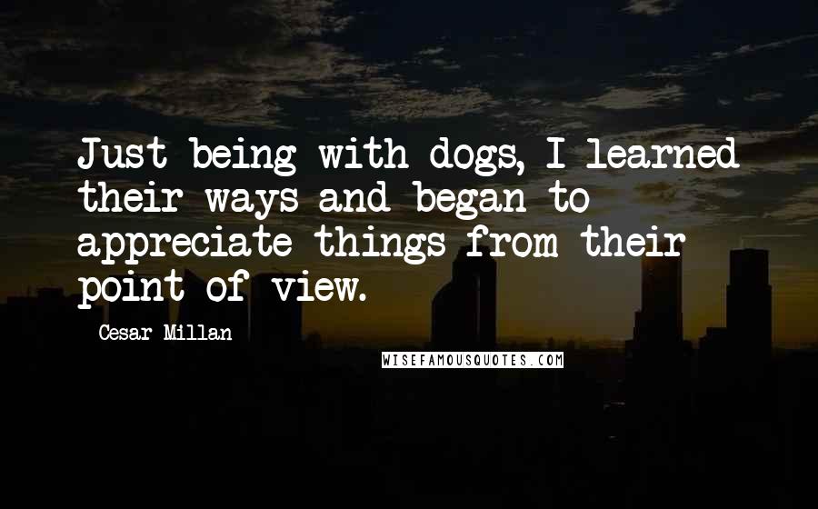 Cesar Millan Quotes: Just being with dogs, I learned their ways and began to appreciate things from their point of view.