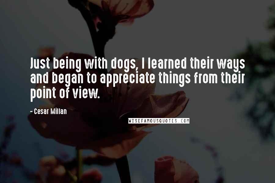 Cesar Millan Quotes: Just being with dogs, I learned their ways and began to appreciate things from their point of view.