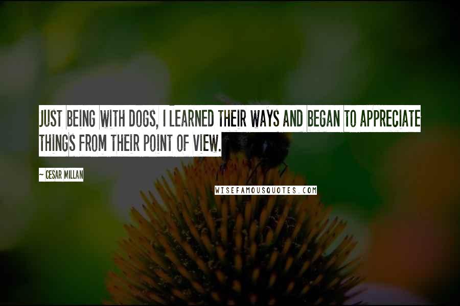 Cesar Millan Quotes: Just being with dogs, I learned their ways and began to appreciate things from their point of view.