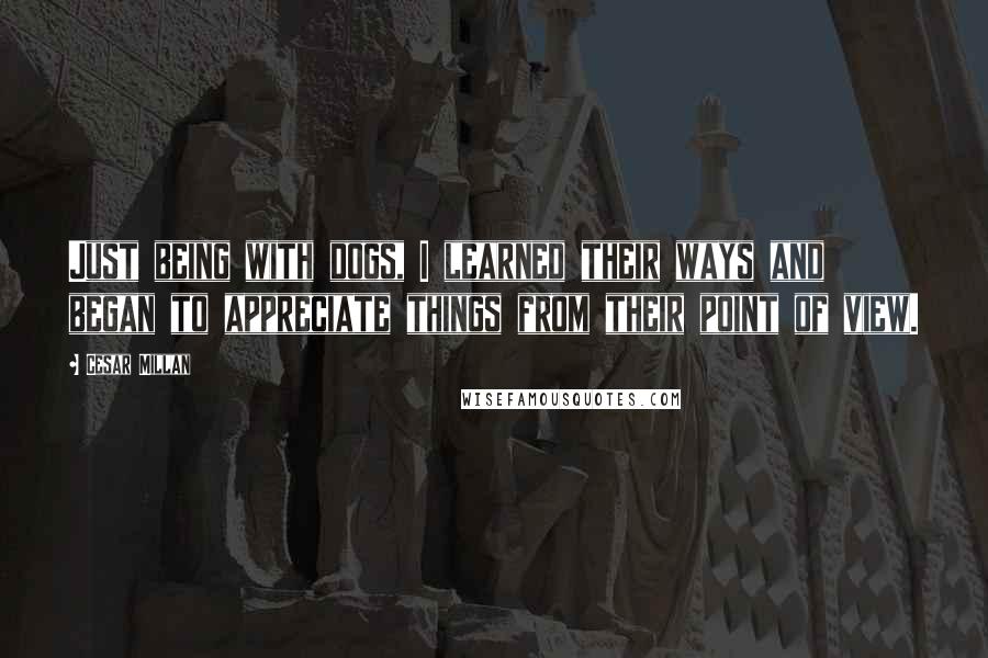 Cesar Millan Quotes: Just being with dogs, I learned their ways and began to appreciate things from their point of view.