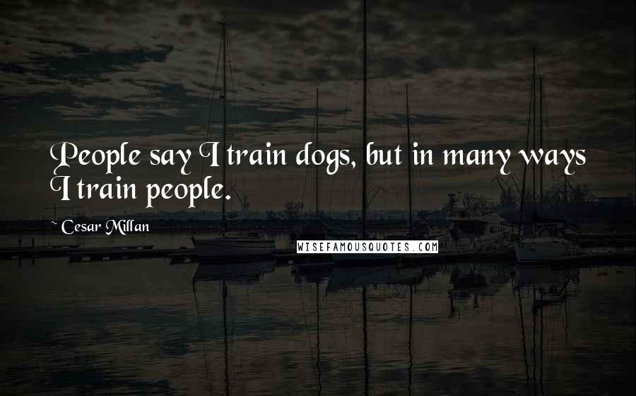 Cesar Millan Quotes: People say I train dogs, but in many ways I train people.