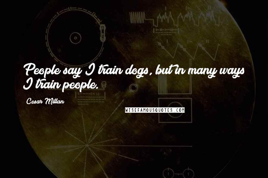 Cesar Millan Quotes: People say I train dogs, but in many ways I train people.