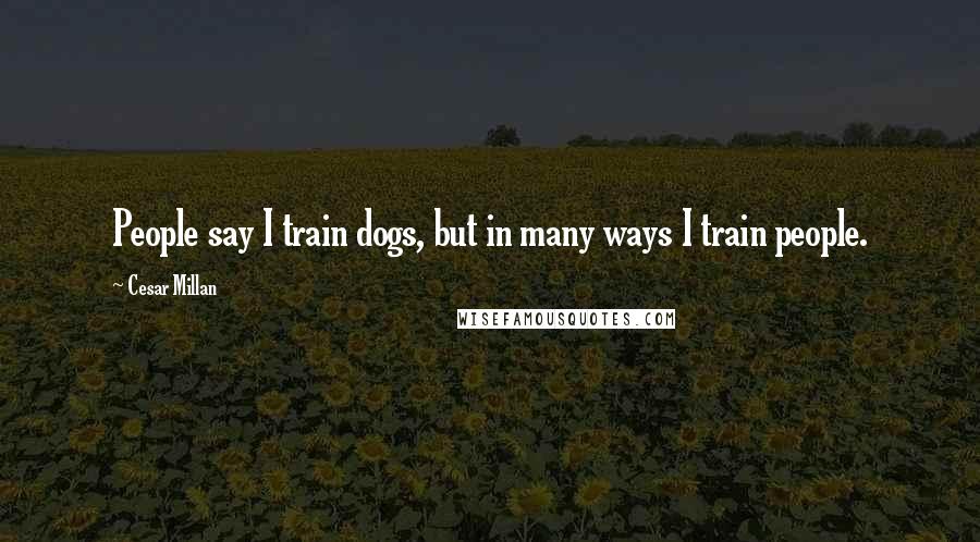 Cesar Millan Quotes: People say I train dogs, but in many ways I train people.
